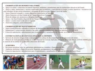 COORDINACIÓN DE DEPORTE PARA TODOS
• Apoyo en cuanto a dotaciones de material deportivo, uniformes y premiaciones para las instituciones educativas del Estado.
• Apoyo a entes, instituciones y sectores organizados para la asistencia y participación en juegos, eventos deportivos - recreativos así
como abordajes de tipo social-comunitario y programas de ejercicios para la salud a nivel del estado.
• Apoyo financiero otorgado a eventos deportivos comunitarios no federados.
• Apoyo financiero a la fase Estadal de los “Juegos Deportivos Escolares".
• Mesas de trabajo con promotores y dirigentes deportivos.
• Apoyo a las fases Estadal y Nacional de los “Juegos Deportivos Comunales".
• Apoyo a eventos masivos de carácter regional.
• Atenciones integrales socio-comunitarias.
•
•
•

COORDINACIÓN DE MANTENIMIENTO
Supervisiones Generales realizadas al conjunto de Instalaciones deportivas que están bajo la administración de FUNDEMER.
Reparaciones y conservaciones menores a las sedes, subsedes e instalaciones deportivas adscritas a FUNDEMER.
Cursos de capacitación y adiestramiento para el mejoramiento y actualización del Personal en el área de Mantenimiento.

CENTRO NACIONAL DE CIENCIAS APLICADAS AL DEPORTE
• Servicios de atención integral medico-odontológico a los atletas de alta competencia de las selecciones del estado.
• Dotación de medicamentos e insumos al Centro Nacional de Ciencias Aplicadas al Deporte del Estado Mérida (CENACADEM) para
la atención de los atletas de las diferentes selecciones del Estado..
•
•
•

AUDITORIA
Revisiones periódicas sobre las operaciones administrativas, contables y financieras del ente.
Auditorias, preliminar y final a la ejecución financiera, presupuestaria y de gestión del ente.
Cursos de capacitación y adiestramiento para el mejoramiento y actualización del personal en el área de control fiscal.

 