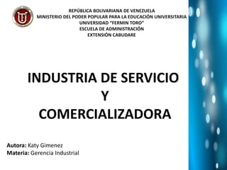 INDUSTRIA DE SERVICIO
Y
COMERCIALIZADORA
REPÚBLICA BOLIVARIANA DE VENEZUELA
MINISTERIO DEL PODER POPULAR PARA LA EDUCACIÓN UNIVERSITARIA
UNIVERSIDAD “FERMIN TORO”
ESCUELA DE ADMINISTRACIÓN
EXTENSIÓN CABUDARE
Autora: Katy Gimenez
Materia: Gerencia Industrial
 