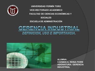 UNIVERSIDAD FERMÍN TORO  VICE-RECTORADO ACADEMICO                 FACULTAD DE CIENCIAS ECONÒMICAS Y SOCIALES  ESCUELA DE ADMINISTRACIÓN GERENCIA INDUSTRIAL DEFINICION, USO E IMPORTANCIA. ALUMNA: CARMEN A. REINA FIORE ASIGNATURA: GERENCIA INDUSTRIAL 