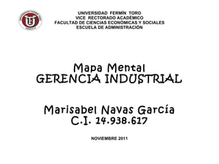UNIVERSIDAD  FERMÍN  TORO VICE  RECTORADO ACADÉMICO FACULTAD DE CIENCIAS ECONÓMICAS Y SOCIALES ESCUELA DE ADMINISTRACIÓN Mapa Mental GERENCIA INDUSTRIAL Marisabel Navas García C.I. 14.938.617 NOVIEMBRE 2011 