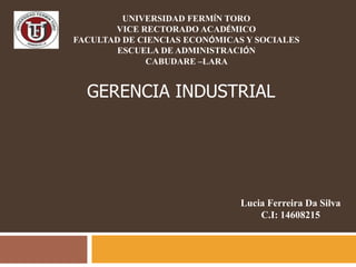 UNIVERSIDAD FERMÍN TORO
       VICE RECTORADO ACADÉMICO
FACULTAD DE CIENCIAS ECONÓMICAS Y SOCIALES
       ESCUELA DE ADMINISTRACIÓN
              CABUDARE –LARA


  GERENCIA INDUSTRIAL




                               Lucia Ferreira Da Silva
                                   C.I: 14608215
 