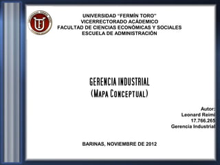 UNIVERSIDAD “FERMÍN TORO”
       VICERRECTORADO ACÁDEMICO
FACULTAD DE CIENCIAS ECONÓMICAS Y SOCIALES
        ESCUELA DE ADMINISTRACIÓN




          GERENCIA INDUSTRIAL
          (Mapa Conceptual)
                                                  Autor:
                                          Leonard Reimi
                                              17.766.265
                                      Gerencia Industrial


        BARINAS, NOVIEMBRE DE 2012
 