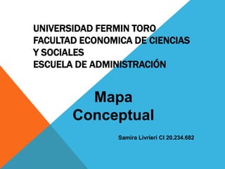 UNIVERSIDAD FERMIN TORO
FACULTAD ECONOMICA DE CIENCIAS
Y SOCIALES
ESCUELA DE ADMINISTRACIÓN


         Mapa
       Conceptual
                Samira Livrieri CI 20.234.682
 