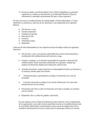 3) Escoja un medio, un entorno laboral, real o ficticio identifique su estructura
organizativa y analice su interrelación, es la adecuada?Permite el flujo de
información y autoridad correctamente?En qué y cómo mejoraría?
En este caso tome un establecimiento de comida rápida “el buen saborexprés c.a” para
identificar su estructura y cada una de sus funciones y esta organizado de la siguiente
Manera:
Jefe de área o zona
Gerente restaurante
Ayudante de gerente
Personal de sala
Cocinero
Telefonista-cajero
Repartidor
Cada uno de ellos destacándose en sus respectivas áreas de trabajo realiza las siguientes
funciones:
Jefe de área o zona: es la persona responsable del correcto funcionamiento y
coordinación del establecimiento del cual está a cargo.
Gerente o manager: es el máximo responsable de la gestión y dirección del
establecimiento. Suele tener plena autonomía en su gestión, siempre que
respecte las directrices fijadas por la dirección o jefe de área.
Asistente de gerente: ayuda al gerente en el desempeño de todas sus funciones y
lo sustituye cuando aquel esté ausente.
Telefonista/cajero: generalmente su trabajo se desarrolla en la zona de
mostrador.
Cocinero: desarrolla su trabajo en la zona de elaboración. No suele tener
contacto directo con el cliente.
Personal de sala: lleva a cabo sus funciones en la sala o comedor, en contacto
con los clientes.
Repartidor: lleva y cobra los pedidos a domicilio.
En esta empresa existe el flujo de información entre cada uno de los componentes
de la organización y por ende existe la autoridad correcta en el establecimiento todo
en este ámbito laboral fluye correctamente ya que una de las obligaciones de los
miembros del personal de servicio a tener muy en cuenta para ofrecer un correcto
 