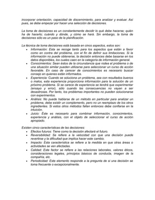 incorporar orientación, capacidad de discernimiento, para analizar y evaluar. Así
pues, se debe empezar por hacer una selección de decisiones.
La toma de decisiones es un constantemente decidir lo qué debe hacerse; quién
ha de hacerlo; cuándo y dónde, y cómo se hará. Sin embargo, la toma de
decisiones sólo es un paso de la planificación.
La técnica de toma decisiones está basada en cinco aspectos, estos son:
• Información: Esta se recoge tanto para los aspectos que están a favor
como en contra del problema, con el fin de definir sus limitaciones. Si la
información no puede obtenerse, la decisión entonces debe basarse en los
datos disponibles, los cuales caen en la categoría de información general.
• Conocimientos: Sean éstos de la circunstancia que rodea el problema o de
una situación similar pueden utilizarse para seleccionar un curso de acción
favorable. En caso de carecer de conocimientos es necesario buscar
consejo en quienes están informados.
• Experiencia: Cuando se soluciona un problema, sea con resultados buenos
o malos, esta experiencia proporciona información para la solución de un
próximo problema. Si se carece de experiencia se tendrá que experimentar
(ensayo y error), sólo cuando las consecuencias no vayan a ser
desastrosas. Por tanto, los problemas importantes no pueden solucionarse
con experimentos.
• Análisis: No puede hablarse de un método en particular para analizar un
problema, debe existir un complemento, pero no un reemplazo de los otros
ingredientes. Si estos otros métodos fallan entonces debe confiarse en la
intuición.
• Juicio: Éste es necesario para combinar información, conocimientos,
experiencia y análisis, con el objeto de seleccionar el curso de acción
apropiado.
Existen cinco características de las decisiones:
• Efectos futuros: Tiene como la decisión afectará el futuro.
• Reversibilidad: Se refiere a la velocidad con que una decisión puede
revertirse y la dificultad que implica hacer este cambio.
• Impacto: Esta característica se refiere a la medida en que otras áreas o
actividades se ven afectadas.
• Calidad: Este factor se refiere a las relaciones laborales, valores éticos,
consideraciones legales, principios básicos de conducta, imagen de la
compañía, etc.
• Periodicidad: Este elemento responde a la pregunta de si una decisión se
toma frecuente o excepcionalmente.
 