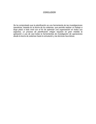 CONCLUSION
Se ha comprobado que la planificación es una herramienta de las investigaciones
operativas, basada en la teoría de los sistemas, que permite realizar un trabajo a
largo plazo a todo nivel con el fin de optimizar una organización en todos sus
aspectos, un proceso de planificación integro requiere en gran medida la
aplicación o uso de casi todas la herramientas de investigación de operaciones
desde la teoría de sistemas hasta la simulación y las técnicas heurísticas.
 