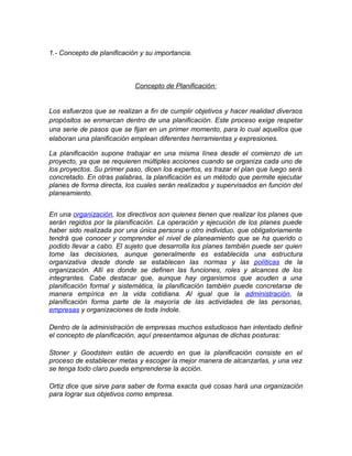 1.- Concepto de planificación y su importancia.
Concepto de Planificación:
Los esfuerzos que se realizan a fin de cumplir objetivos y hacer realidad diversos
propósitos se enmarcan dentro de una planificación. Este proceso exige respetar
una serie de pasos que se fijan en un primer momento, para lo cual aquellos que
elaboran una planificación emplean diferentes herramientas y expresiones.
La planificación supone trabajar en una misma línea desde el comienzo de un
proyecto, ya que se requieren múltiples acciones cuando se organiza cada uno de
los proyectos. Su primer paso, dicen los expertos, es trazar el plan que luego será
concretado. En otras palabras, la planificación es un método que permite ejecutar
planes de forma directa, los cuales serán realizados y supervisados en función del
planeamiento.
En una organización, los directivos son quienes tienen que realizar los planes que
serán regidos por la planificación. La operación y ejecución de los planes puede
haber sido realizada por una única persona u otro individuo, que obligatoriamente
tendrá que conocer y comprender el nivel de planeamiento que se ha querido o
podido llevar a cabo. El sujeto que desarrolla los planes también puede ser quien
tome las decisiones, aunque generalmente es establecida una estructura
organizativa desde donde se establecen las normas y las políticas de la
organización. Allí es donde se definen las funciones, roles y alcances de los
integrantes. Cabe destacar que, aunque hay organismos que acuden a una
planificación formal y sistemática, la planificación también puede concretarse de
manera empírica en la vida cotidiana. Al igual que la administración, la
planificación forma parte de la mayoría de las actividades de las personas,
empresas y organizaciones de toda índole.
Dentro de la administración de empresas muchos estudiosos han intentado definir
el concepto de planificación, aquí presentamos algunas de dichas posturas:
Stoner y Goodstein están de acuerdo en que la planificación consiste en el
proceso de establecer metas y escoger la mejor manera de alcanzarlas, y una vez
se tenga todo claro pueda emprenderse la acción.
Ortiz dice que sirve para saber de forma exacta qué cosas hará una organización
para lograr sus objetivos como empresa.
 