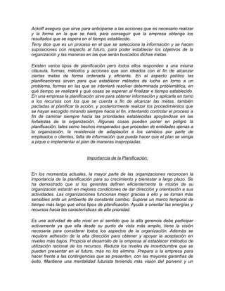 Ackoff asegura que sirve para anticiparse a las acciones que es necesario realizar
y la forma en la que se hará, para conseguir que la empresa obtenga los
resultados que se espera en el tiempo establecido.
Terry dice que es un proceso en el que se selecciona la información y se hacen
suposiciones con respecto al futuro, para poder establecer los objetivos de la
organización y las maneras en las que serán buscados dichas metas.
Existen varios tipos de planificación pero todos ellos responden a una misma
cláusula, formas, métodos y acciones que son ideados con el fin de alcanzar
ciertas metas de forma ordenada y eficiente. En el aspecto político las
planificaciones sirven para que establecer métodos de lucha en torno a un
problema, formas en las que se intentará resolver determinada problemática, en
qué tiempo se realizará y qué cosas se esperan al finalizar e tiempo establecido.
En una empresa la planificación sirve para obtener información y aplicarla en torno
a los recursos con los que se cuenta a fin de alcanzar las metas, también
pactadas al planificar la acción, y posteriormente realizar los procedimientos que
se hayan escogido mirando siempre hacia el fin, intentando controlar el proceso a
fin de caminar siempre hacia las prioridades establecidas apoyándose en las
fortalezas de la organización. Algunas cosas pueden poner en peligro la
planificación, tales como hechos inesperados que proceden de entidades ajenas a
la organización, la resistencia de adaptación a los cambios por parte de
empleados o clientes, falta de información que pueda hacer que el plan se venga
a pique o implementar el plan de maneras inapropiadas.
Importancia de la Planificación:
En los momentos actuales, la mayor parte de las organizaciones reconocen la
importancia de la planificación para su crecimiento y bienestar a largo plazo. Se
ha demostrado que si los gerentes definen eficientemente la misión de su
organización estarán en mejores condiciones de dar dirección y orientación a sus
actividades. Las organizaciones funcionan mejor gracias a ello y se tornan más
sensibles ante un ambiente de constante cambio. Supone un marco temporal de
tiempo más largo que otros tipos de planificación. Ayuda a orientar las energías y
recursos hacia las características de alta prioridad.
Es una actividad de alto nivel en el sentido que la alta gerencia debe participar
activamente ya que ella desde su punto de vista más amplio, tiene la visión
necesaria para considerar todos los aspectos de la organización. Además se
requiere adhesión de la alta dirección para obtener y apoyar la aceptación en
niveles más bajos. Propicia el desarrollo de la empresa al establecer métodos de
utilización racional de los recursos. Reduce los niveles de incertidumbre que se
pueden presentar en el futuro, más no los elimina. Prepara a la empresa para
hacer frente a las contingencias que se presenten, con las mayores garantías de
éxito. Mantiene una mentalidad futurista teniendo más visión del porvenir y un
 