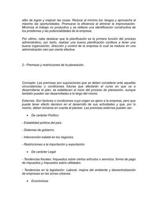 afán de lograr y mejorar las cosas. Reduce al mínimo los riesgos y aprovecha al
máximo las oportunidades. Promueve la eficiencia al eliminar la improvisación.
Minimiza el trabajo no productivo y se obtiene una identificación constructiva de
los problemas y las potencialidades de la empresa.
Por ultimo, cabe destacar que la planificación es la primera función del proceso
administrativo, por tanto, realizar una buena planificación conlleva a tener una
buena organización, dirección y control de la empresa lo cual se traduce en una
administración cien por ciento efectiva.
2.- Premisas y restricciones de la planeación.
Concepto: Las premisas son suposiciones que se deben considerar ante aquellas
circunstancias o condiciones futuras que afectarán el curso en que va a
desarrollarse el plan, se establecen al inicio del proceso de planeación, aunque
también pueden ser desarrolladas a lo largo del mismo.
Externas: Son factores o condiciones cuyo origen es ajeno a la empresa, pero que
puede tener efecto decisivo en el desarrollo de sus actividades y que, por lo
mismo, deben tomarse en cuenta al planear. Las premisas externas pueden ser:
• De carácter Político:
- Estabilidad política del país.
- Sistemas de gobierno.
- Intervención estatal en los negocios.
- Restricciones a la importación y exportación.
• De carácter Legal
- Tendencias fiscales: Impuestos sobre ciertos artículos o servicios, forma de pago
de impuestos y Impuestos sobre utilidades.
- Tendencias en la legislación: Laboral, mejora del ambiente y descentralización
de empresas en las zonas urbanas.
• Económicas
 
