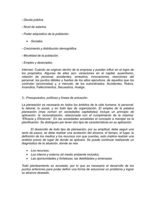 - Deuda pública.
- Nivel de salarios.
- Poder adquisitivo de la población.
• Sociales
- Crecimiento y distribución demográfica.
- Movilidad de la población.
- Empleo y desempleo.
Internas: Cuándo se originan dentro de la empresa y pueden influir en el logro de
los propósitos. Algunas de ellas son: variaciones en el capital, ausentismo,
rotación de personal, accidentes, siniestros, innovaciones, reacciones del
personal, los puntos débiles y fuertes de los altos ejecutivos, de aquellos que los
controlan (accionistas) y, a menudo, de los subordinados. Accidentes, Robos,
Incendios, Fallecimientos, Secuestros, Huelga.
3.- Presupuestos, políticas y líneas de actuación.
La planeación es necesaria en todos los ámbitos de la vida humana: lo personal,
lo laboral, lo social, y en todo tipo de organización. El empleo de la palabra
planeación (mas común en sociedades capitalistas) incluye un principio de
aplicación: la racionalización, relacionada con el cumplimiento de la máxima:
“Eficacia y Eficiencia”. En las sociedades socialistas el concepto a manejar es la
planificación. Se distinguen por tener otro tipo de características en su aplicación.
El desarrollo de todo tipo de planeación, por su amplitud, debe seguir una
serie de pasos, se debe realizar una acotación del alcance, el tiempo, el lugar, la
definición de los medios y los recursos con que cuentas, esto implica realizar una
análisis previo de lugar de donde se aplicara. Se puede continuar realizando un
diagnóstico de la situación, donde se vea:
• Los recursos;
• Los interno y externo (el medio ambiente incluido);
• Las oportunidades y fortalezas, las debilidades y amenazas.
Todo planteamiento es acostado, por lo que es necesario el desarrollo de los
puntos anteriores para poder definir una forma de solucionar un problema y lograr
su alcance deseado.
 