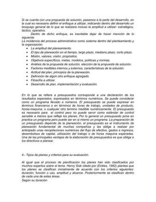 Si se cuenta con una propuesta de solución, pasamos a la parte del desarrollo, en
la cual es necesario definir el enfoque a utilizar, indicando dentro del desarrollo un
bosquejo general de lo que se realizara incluso la amplitud a utilizar: estratégico,
táctico, operativo.
Dentro de dicho enfoque, es inevitable dejar de hacer mención de lo
siguiente:
La incidencia del proceso administrativo como sistema dentro del planteamiento y
la organización.
• La amplitud del planeamiento.
• El tipo de planeación en el tiempo, largo plazo, mediano plazo, corto plazo.
• Misión, valores, visión, propósitos.
• Objetivos específicos, metas, modelos, políticas y normas.
• Análisis de la propuesta de solución, elección de la propuesta de solución.
• Factores medibles internos y externos, características de la solución.
• Actitud del plan, principios de la planeación.
• Definición de algún otro enfoque agregado.
• Filosofía a utilizar.
• Desarrollo de plan, implementación y evaluación.
En lo que se refiere a presupuestos corresponde a una declaración de los
resultados esperados, expresados en términos numéricos. Se puede considerar
como un programa llevado a números. El presupuesto se puede expresar en
términos financieros o en términos de horas de trabajo, unidades de producto,
horas-maquina, o cualquier otro termino medible numéricamente. El presupuesto
es necesario para el control pero no puede servir como estándar de control
sensible a menos que refleje los planes. Por lo general un presupuesto pone en
practica un programa pero puede ser en si mismo un programa. La preparación de
un presupuesto depende de la planeación, el presupuesto es el instrumento de
planeación fundamental de muchas compañías y las obliga a realizar por
anticipado unas recopilaciones numéricas del flujo de efectivo, gastos e ingresos,
desembolsos de capital, utilización del trabajo o de horas maquina esperadas.
Una de las principales ventajas de la elaboración de presupuestos es que obliga a
los directivos a planear.
4.- Tipos de planes y criterios para su evaluación.
Al igual que el proceso de planificación los planes han sido clasificados por
muchos expertos sobre el tema. Henry Sisk citado por (Eckles, 1982) plantea que
los planes se clasifican inicialmente de acuerdo con los criterios siguientes:
duración, función o uso, amplitud y alcance. Posteriormente se clasifican dentro
de cada una de estas áreas.
Según su duración
 