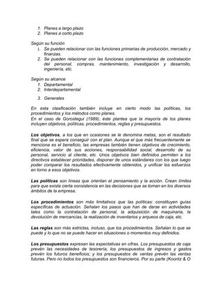 1. Planes a largo plazo
2. Planes a corto plazo
Según su función
1. Se pueden relacionar con las funciones primarias de producción, mercado y
finanzas.
2. Se pueden relacionar con las funciones complementarias de contratación
del personal, compras, mantenimiento, investigación y desarrollo,
ingeniería, etc.
Según su alcance
1. Departamental
2. Interdepartamental
3. Generales
En esta clasificación también incluye en cierto modo las políticas, los
procedimientos y los métodos como planes.
En el caso de Gorostegui (1989), éste plantea que la mayoría de los planes
incluyen objetivos, políticas, procedimientos, reglas y presupuestos.
Los objetivos, a los que en ocasiones se le denomina metas, son el resultado
final que se espera conseguir con el plan. Aunque el que más frecuentemente se
menciona es el beneficio, las empresas también tienen objetivos de crecimiento,
eficiencia, valor de sus acciones, responsabilidad social, desarrollo de su
personal, servicio al cliente, etc. Unos objetivos bien definidos permiten a los
directivos establecer prioridades, disponer de unos estándares con los que luego
poder comparar los resultados efectivamente obtenidos, y unificar los esfuerzos
en torno a esos objetivos.
Las políticas son líneas que orientan el pensamiento y la acción. Crean límites
para que exista cierta consistencia en las decisiones que se toman en los diversos
ámbitos de la empresa.
Los procedimientos son más limitativos que las políticas: constituyen guías
específicas de actuación. Señalan los pasos que han de darse en actividades
tales como la contratación de personal, la adquisición de maquinaria, la
devolución de mercancías, la realización de inventarios y arqueos de caja, etc.
Las reglas son más estrictas, incluso, que los procedimientos. Señalan lo que se
puede y lo que no se puede hacer en situaciones o momentos muy definidos.
Los presupuestos expresan las expectativas en cifras. Los presupuestos de caja
prevén las necesidades de tesorería; los presupuestos de ingresos y gastos
prevén los futuros beneficios; y los presupuestos de ventas prevén las ventas
futuras. Pero no todos los presupuestos son financieros. Por su parte (Koontz & O
 