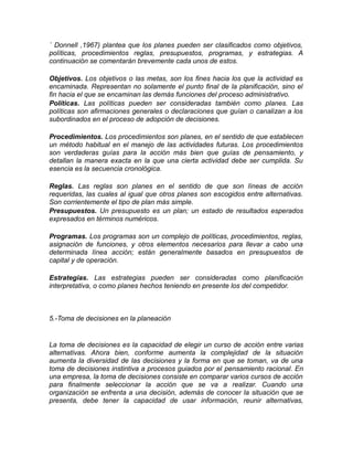 ´ Donnell ,1967) plantea que los planes pueden ser clasificados como objetivos,
políticas, procedimientos reglas, presupuestos, programas, y estrategias. A
continuación se comentarán brevemente cada unos de estos.
Objetivos. Los objetivos o las metas, son los fines hacia los que la actividad es
encaminada. Representan no solamente el punto final de la planificación, sino el
fin hacia el que se encaminan las demás funciones del proceso administrativo.
Políticas. Las políticas pueden ser consideradas también como planes. Las
políticas son afirmaciones generales o declaraciones que guían o canalizan a los
subordinados en el proceso de adopción de decisiones.
Procedimientos. Los procedimientos son planes, en el sentido de que establecen
un método habitual en el manejo de las actividades futuras. Los procedimientos
son verdaderas guías para la acción más bien que guías de pensamiento, y
detallan la manera exacta en la que una cierta actividad debe ser cumplida. Su
esencia es la secuencia cronológica.
Reglas. Las reglas son planes en el sentido de que son líneas de acción
requeridas, las cuales al igual que otros planes son escogidos entre alternativas.
Son corrientemente el tipo de plan más simple.
Presupuestos. Un presupuesto es un plan; un estado de resultados esperados
expresados en términos numéricos.
Programas. Los programas son un complejo de políticas, procedimientos, reglas,
asignación de funciones, y otros elementos necesarios para llevar a cabo una
determinada línea acción; están generalmente basados en presupuestos de
capital y de operación.
Estrategias. Las estrategias pueden ser consideradas como planificación
interpretativa, o como planes hechos teniendo en presente los del competidor.
5.-Toma de decisiones en la planeación
La toma de decisiones es la capacidad de elegir un curso de acción entre varias
alternativas. Ahora bien, conforme aumenta la complejidad de la situación
aumenta la diversidad de las decisiones y la forma en que se toman, va de una
toma de decisiones instintiva a procesos guiados por el pensamiento racional. En
una empresa, la toma de decisiones consiste en comparar varios cursos de acción
para finalmente seleccionar la acción que se va a realizar. Cuando una
organización se enfrenta a una decisión, además de conocer la situación que se
presenta, debe tener la capacidad de usar información, reunir alternativas,
 