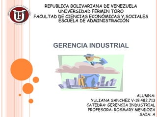 GERENCIA INDUSTRIAL
REPUBLICA BOLIVARIANA DE VENEZUELA
UNIVERSIDAD FERMIN TORO
FACULTAD DE CIENCIAS ECONÓMICAS Y SOCIALES
ESCUELA DE ADMINISTRACIÓN
ALUMNA:
YULIANA SANCHEZ V-19.482.713
CATEDRA: GERENCIA INDUSTRIAL
PROFESORA: ROSMARY MENDOZA
SAIA: A
 