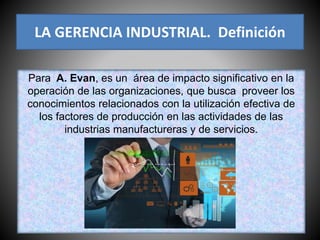 Para A. Evan, es un área de impacto significativo en la
operación de las organizaciones, que busca proveer los
conocimientos relacionados con la utilización efectiva de
los factores de producción en las actividades de las
industrias manufactureras y de servicios.
LA GERENCIA INDUSTRIAL. Definición
 