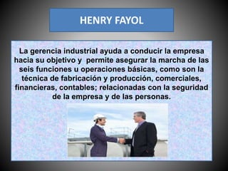 HENRY FAYOL
La gerencia industrial ayuda a conducir la empresa
hacia su objetivo y permite asegurar la marcha de las
seis funciones u operaciones básicas, como son la
técnica de fabricación y producción, comerciales,
financieras, contables; relacionadas con la seguridad
de la empresa y de las personas.
 