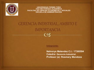 UNIVERSIDAD FERMIN TORO​
VICE RECTORADO ACADEMICO​
FACULTAD DE CIENCIAS ECONÓMICAS Y SOCIALES​
ESCUELA DE ADMINISTRACIÓN​
GERENCIA INDISTRIAL, AMBITO E
IMPORTANCIA
Integrante:
Nelnorys Melendez C.I.: 17380594
Catedra: Gerencia Industrial.
Profesor (a): Rosmary Mendoza
 