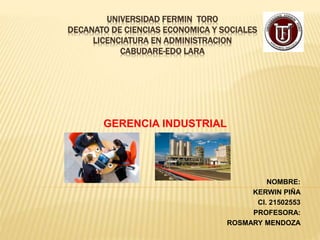 UNIVERSIDAD FERMIN TORO
DECANATO DE CIENCIAS ECONOMICA Y SOCIALES
LICENCIATURA EN ADMINISTRACION
CABUDARE-EDO LARA
GERENCIA INDUSTRIAL
NOMBRE:
KERWIN PIÑA
CI. 21502553
PROFESORA:
ROSMARY MENDOZA
 