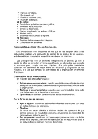  Ingreso per cápita.
 Renta nacional.
 Producto nacional bruto.
 Inversión extranjera.
g) Sociales:
 Crecimiento y distribución demográfica.
 Movilidad de la población.
 Empleo y desempleo.
 Nuevas construcciones y obras públicas.
 Alfabetización.
 Sistemas de salubridad e higiene.
h) Técnicas:
 Rapidez de los avances tecnológicos.
 Cambios en los sistemas.
Presupuestos, políticas y líneas de actuación.
Los presupuestos son programas en los que se les asignan cifras a las
actividades; implican una estimación de capital, de los costos, de los ingresos,
y de las unidades o productos requeridos para lograr los objetivos.
Los presupuestos son un elemento indispensable al planear, ya que a
través de ellos se proyectan en forma cuantificada, los elementos que necesita
la empresa para cumplir con sus objetivos. Sus principales finalidades
consisten en determinar la mejor forma de utilización y asignación de los
recursos, a la vez que controlar las actividades de la organización en términos
financieros.
Clasificación de los Presupuestos
En relación con el nivel jerárquico:
 Estratégicos o corporativos: cuando se establecen en el más alto nivel
jerárquico de la empresa y determinan la asignación de recursos de toda
la organización.
 Tácticos o departamentales: aquellos que son formulados para cada
una de las áreas de actividad de la empresa.
 Operativos: se calculan para secciones de los departamentos.
Por la forma en que se calculan:
 Fijos o rígidos: cuando se estiman las diferentes operaciones con base
en metas definidas de operación.
 Flexibles
En estos se hacen cálculos a distintos niveles de operación, lo que
permite conocer los resultados en diversas situaciones, sin necesidad de
hacer cálculos sobre la marcha.
 Por programas: se calculan con base en programas de cada una de las
áreas de la empresa, para que la distribución de los recursos se dirija a
las actividades que reditúen mayores beneficios.
 
