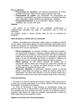 Por su utilización:
 Presupuestos de operación: que abarcan presupuestos de ventas,
compras, producción, mano de obra, gastos diversos, entre otros.
 Presupuestos de capital: que comprenden los presupuestos de
inversiones capitalizables que realiza la empresa, y de activos fijos tales
como maquinaria y equipo, edificios y construcciones, mobiliario.
 Presupuesto financiero: en él se contemplan; balance, estado de
resultados, flujo de caja, entre otros.
Políticas
Son planes en el sentido de que constituyen declaraciones o
interpretaciones generales que guían el pensamiento para la toma de
decisiones.
Las políticas ayudan a decidir asuntos antes de que se conviertan en
problemas.
Tipos de planes y criterios para su evaluación.
Debido a la amplitud de la planeación, existen ideas en conflicto en relación
con los planes. Para aclarar algunas de estas confusiones relacionadas con el
proceso de planeación es conveniente considerar los diferentes tipos de planes
que existen dentro de una organización.
 Planes estratégicos: se encuentra orientada a metas que competen a
una determinada institución o empresa. Intentará determinar cuáles son
los parámetros de orientación y las limitaciones. Para ello se establecen
cuáles son los propósitos, los recursos que se emplearán y cuáles serán
guías a la hora de administrar los mimos. La empresa o institución es
tratada como un todo, no serán diferenciadas sus áreas o sectores.
 Planes tácticos: el plan táctico describe las tácticas que la
organización planea utilizar para conseguir las ambiciones descritas en
el plan estratégico. La creación de planes tácticos se lleva a cabo
normalmente por gestores de medio nivel.
 Planeación Operativa: la planificación operativa consiste en formular
planes a corto plazo que pongan de relieve las diversas partes de la
organización. Se utiliza para describir lo que las diversas partes de la
organización deben hacer para que la empresa tenga éxito a corto plazo.
Toma de decisiones
En cuanto a la Toma de Decisiones Kreitner y Kinicki (1996) indican que no
es más que un medio para lograr un fin, implica identificar y elegir soluciones
contundentes al resultado final deseado.
La Toma de Decisiones a nivel individual es caracterizada porque una
persona haga uso de su razonamiento y pensamiento para elegir una decisión
a un problema que se le presente en la vida; es decir, si una persona tiene un
problema, ésta deberá ser capaz de resolverlo individualmente a través de
tomar decisiones con ese especifico motivo.
Etapas en el Proceso de Toma de Decisiones
 