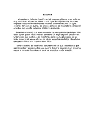 Resumen
La importancia de la planificación a nivel empresarial tiende a ser un factor
muy importante, a través de ella se puede lograr los objetivos que tiene una
empresa seleccionando las mejores opciones y alternativas para un logro
eficiente. Teniendo en cuenta, los criterios para que se desarrolle la planeación,
a medida que se valla realizando el objetivo propuesto.
De esta manera hay que tener en cuenta los presupuestos que tengan dicho
factor o plan que se vaya a realizar para tener un mejor objetivo, y cuál de los
fundamentos que existen es de importancia para ello. La planeación es un
factor fundamental ya que atreves de ella se sacan los resultados y beneficios
que pueda obtener una organización a futuro.
También la toma de decisiones es fundamental ya que se caracteriza por
razonamientos y pensamientos para elegir o decidir la solución de un problema
que se le presente. Los planes a tomar de acuerdo a chicha solución.
 
