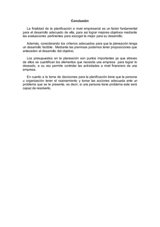 Conclusión
La finalidad de la planificación a nivel empresarial es un factor fundamental
para el desarrollo adecuado de ella, para así lograr mejores objetivos mediante
las evaluaciones pertinentes para escoger la mejor para su desarrollo.
Además, considerando los criterios adecuados para que la planeación tenga
un desarrollo factible. Mediante las premisas podemos tener proposiciones que
anteceden al desarrollo del objetivo.
Los presupuestos en la planeación son puntos importantes ya que atreves
de ellos se cuantifican los elementos que necesita una empresa para lograr lo
deseado, a su vez permite controlar las actividades a nivel financiero de una
empresa.
En cuanto a la toma de decisiones para la planificación tiene que la persona
u organización tener el razonamiento y tomar las acciones adecuada ante un
problema que se le presente, es decir, si una persona tiene problema este será
capaz de resolverlo.
 