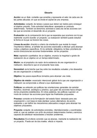 Glosario
Acción: es un título contable que acredita y representa el valor de cada una de
las partes alícuotas en que se divide el capital de una empresa.
Actividades: conjunto de tareas o pasos que deben ser dados para conseguir
el objetivo previsto. Toda actividad debe llevar aparejada un producto
determinado. También se denomina actividad a cada una de las acciones con
las que se concreta el desarrollo de un proyecto.
Evaluación: es la comparación de lo que se esperaba que ocurriera con lo que
realmente ocurrió durante un proyecto. La evaluación también puede estudiar
la forma en la que se hicieron las cosas.
Líneas de acción: directriz o criterio de orientación que reviste la mayor
importancia relativa, al señalar las acciones esenciales a efectuar para alcanzar
metas y objetivos específicos. En la vertiente obligatoria, la línea prioritaria de
acción direcciona las acciones fundamentales de los proyectos
Meta: expresión cuantitativa de un objetivo, enuncia la magnitud o grado de
realización de un objetivo en un tiempo determinado.
Misión: es el propósito o la razón de la existencia de una organización o
institución, describe lo que en el presente hace esta.
Necesidad: es la brecha que hay entre los resultados actuales y los deseados
de una organización o institución
Objetivo: los pasos específicos tomados para alcanzar una meta.
Objetivo de misión: enunciado intencional global de lo que una organización o
institución se compromete a ofrecer a sus destinatarios.
Políticas: se entiende por políticas las orientaciones generales de carácter
filosófico, doctrinal, axiológico y práctico, que guían las acciones hacia el logro
de los propósitos establecidos. En otras palabras, las políticas suponen un
modo de conducir las acciones para lograr las finalidades propuestas.
Proceso: consiste en la formulación del estado futuro deseado para una
organización y con base en éste plantear cursos alternativos de acción,
evaluarlos y así definir los mecanismos adecuados a seguir para alcanzar los
objetivos propuestos.
Proyecto: conjunto de actividades concretas, interrelacionadas y coordinadas
entre sí, que se realizan con el fin de producir determinados bienes y servicios
capaces de satisfacer necesidades o resolver problemas.
Resultados: Es el efecto concreto que se alcanza, mediante la realización de
un proyecto. Puede ser de dos niveles: efecto e impacto.
 