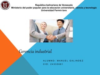 República bolivariana de Venezuela
Ministerio del poder popular para la educación universitaria, ciencia y tecnología
Universidad Fermín toro
A L U M N O : M A N U E L G A L I N D E Z
C I D : 2 4 3 3 5 6 8 1
Gerencia industrial
 
