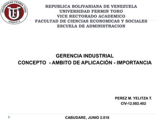 REPUBLICA BOLIVARIANA DE VENEZUELA
UNIVERSIDAD FERMIN TORO
VICE RECTORADO ACADEMICO
FACULTAD DE CIENCIAS ECONOMICAS Y SOCIALES
ESCUELA DE ADMINISTRACION
GERENCIA INDUSTRIAL
CONCEPTO - AMBITO DE APLICACIÓN - IMPORTANCIA
PEREZ M. YELITZA T.
CIV-12.882.402
CABUDARE, JUNIO 2.018
 