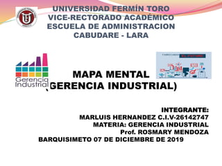 UNIVERSIDAD FERMÍN TORO
VICE-RECTORADO ACADÉMICO
ESCUELA DE ADMINISTRACION
CABUDARE - LARA
MAPA MENTAL
(GERENCIA INDUSTRIAL)
INTEGRANTE:
MARLUIS HERNANDEZ C.I.V-26142747
MATERIA: GERENCIA INDUSTRIAL
Prof. ROSMARY MENDOZA
BARQUISIMETO 07 DE DICIEMBRE DE 2019
 