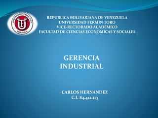 REPUBLICA BOLIVARIANA DE VENEZUELA
UNIVERSIDAD FERMIN TORO
VICE-RECTORADO ACADÉMICO
FACULTAD DE CIENCIAS ECONOMICAS Y SOCIALES
GERENCIA
INDUSTRIAL
CARLOS HERNANDEZ
C.I. 84.412.113
 