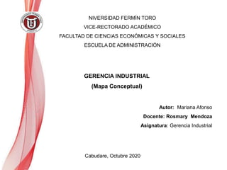 NIVERSIDAD FERMÍN TORO
VICE-RECTORADO ACADÉMICO
FACULTAD DE CIENCIAS ECONÓMICAS Y SOCIALES
ESCUELA DE ADMINISTRACIÓN
Cabudare, Octubre 2020
GERENCIA INDUSTRIAL
(Mapa Conceptual)
Autor: Mariana Afonso
Docente: Rosmary Mendoza
Asignatura: Gerencia Industrial
 