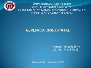UNIVERSIDAD FERMIN TORO
        VICE - RECTORADO ACADEMICO
FACULTAD DE CIENCIAS ECONOMICAS Y SOCIALES
        ESCUELA DE ADMINISTRACION




    GERENCIA INDUSTRIAL



                          Alumna: Yorcelis Brito
                          C.I. No. V-14.590.231



        Barquisimeto, Noviembre, 2011
 