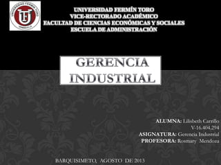 UNIVERSIDAD FERMÍN TORO
VICE-RECTORADO ACADÉMICO
FACULTAD DE CIENCIAS ECONÓMICAS Y SOCIALES
ESCUELA DE ADMINISTRACIÓN
ALUMNA: Lilisbeth Carrillo
V-16.404.294
ASIGNATURA: Gerencia Industrial
PROFESORA: Rosmary Mendoza
BARQUISIMETO, AGOSTO DE 2013
 