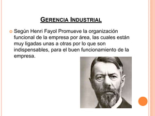 GERENCIA INDUSTRIAL
 Según Henri Fayol Promueve la organización
funcional de la empresa por área, las cuales están
muy ligadas unas a otras por lo que son
indispensables, para el buen funcionamiento de la
empresa.
 