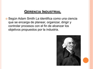 GERENCIA INDUSTRIAL
 Según Adam Smith La identifica como una ciencia
que se encarga de planear, organizar, dirigir y
controlar procesos con el fin de alcanzar los
objetivos propuestos por la industria.
 