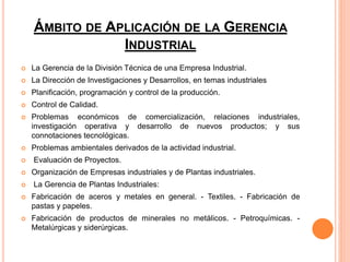 ÁMBITO DE APLICACIÓN DE LA GERENCIA
INDUSTRIAL
 La Gerencia de la División Técnica de una Empresa Industrial.
 La Dirección de Investigaciones y Desarrollos, en temas industriales
 Planificación, programación y control de la producción.
 Control de Calidad.
 Problemas económicos de comercialización, relaciones industriales,
investigación operativa y desarrollo de nuevos productos; y sus
connotaciones tecnológicas.
 Problemas ambientales derivados de la actividad industrial.
 Evaluación de Proyectos.
 Organización de Empresas industriales y de Plantas industriales.
 La Gerencia de Plantas Industriales:
 Fabricación de aceros y metales en general. - Textiles. - Fabricación de
pastas y papeles.
 Fabricación de productos de minerales no metálicos. - Petroquímicas. -
Metalúrgicas y siderúrgicas.
 