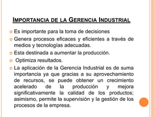 IMPORTANCIA DE LA GERENCIA INDUSTRIAL
 Es importante para la toma de decisiones
 Genera procesos eficaces y eficientes a través de
medios y tecnologías adecuadas.
 Esta destinada a aumentar la producción.
 Optimiza resultados.
 La aplicación de la Gerencia Industrial es de suma
importancia ya que gracias a su aprovechamiento
de recursos, se puede obtener un crecimiento
acelerado de la producción y mejora
significativamente la calidad de los productos;
asimismo, permite la supervisión y la gestión de los
procesos de la empresa.
 