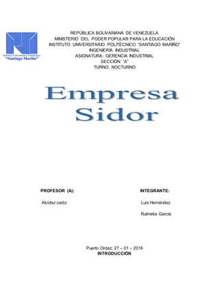 REPÚBLICA BOLIVARIANA DE VENEZUELA
MINISTERIO DEL PODER POPULAR PARA LA EDUCACIÓN
INSTITUTO UNIVERSITARIO POLITÉCNICO “SANTIAGO MARIÑO”
INGENIERÍA INDUSTRIAL
ASIGNATURA: GERENCIA INDUSTRIAL
SECCIÓN: “A”
TURNO: NOCTURNO
PROFESOR (A): INTEGRANTE:
Alcidez cadiz Luis Hernández
Rutmelia García
Puerto Ordaz; 27 – 01 – 2016
INTRODUCCIÓN
 