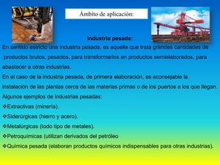 Ámbito de aplicación:
Industria pesada:
En sentido estricto una industria pesada, es aquella que trata grandes cantidades de
productos brutos, pesados, para transformarlos en productos semielaborados, para
abastecer a otras industrias.
En el caso de la industria pesada, de primera elaboración, es aconsejable la
instalación de las plantas cerca de las materias primas o de los puertos a los que llegan.
Algunos ejemplos de industrias pesadas:
Extractivas (minería).
Siderúrgicas (hierro y acero).
Metalúrgicas (todo tipo de metales).
Petroquímicas (utilizan derivados del petróleo
Química pesada (elaboran productos químicos indispensables para otras industrias).
 