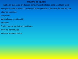 Industria de equipo:
Elaboran bienes de producción para otras actividades, pero no utilizan tanta
energía ni materia prima como las industrias pesadas o de base. Se pueden citar
algunos ejemplos:
Maquinaria.
Materiales de construcción.
Astilleros.
Producción de vehículos industriales.
Industria aeronáutica
Industria armamentística
 