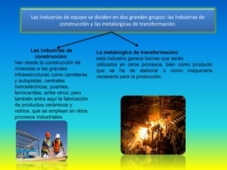 Las industrias de equipo se dividen en dos grandes grupos: las industrias de
construcción y las metalúrgicas de transformación.
Las industrias de
construcción:
Van desde la construcción de
viviendas a las grandes
infraestructuras como carreteras
y autopistas, centrales
hidroeléctricas, puentes,
ferrocarriles, entre otros; pero
también entra aquí la fabricación
de productos cerámicos y
vidrios, que se emplean en otros
procesos industriales.
La metalúrgica de transformación:
esta industria genera bienes que serán
utilizados en otros procesos, bien como producto
que se ha de elaborar o como maquinaria
necesaria para la producción.
 