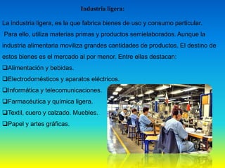 Industria ligera:
La industria ligera, es la que fabrica bienes de uso y consumo particular.
Para ello, utiliza materias primas y productos semielaborados. Aunque la
industria alimentaria moviliza grandes cantidades de productos. El destino de
estos bienes es el mercado al por menor. Entre ellas destacan:
Alimentación y bebidas.
Electrodomésticos y aparatos eléctricos.
Informática y telecomunicaciones.
Farmacéutica y química ligera.
Textil, cuero y calzado. Muebles.
Papel y artes gráficas.
 