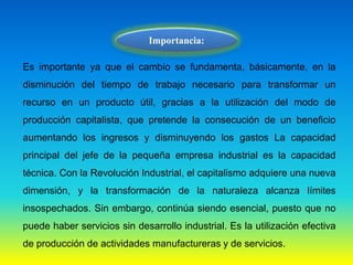 Importancia:
Es importante ya que el cambio se fundamenta, básicamente, en la
disminución del tiempo de trabajo necesario para transformar un
recurso en un producto útil, gracias a la utilización del modo de
producción capitalista, que pretende la consecución de un beneficio
aumentando los ingresos y disminuyendo los gastos La capacidad
principal del jefe de la pequeña empresa industrial es la capacidad
técnica. Con la Revolución Industrial, el capitalismo adquiere una nueva
dimensión, y la transformación de la naturaleza alcanza límites
insospechados. Sin embargo, continúa siendo esencial, puesto que no
puede haber servicios sin desarrollo industrial. Es la utilización efectiva
de producción de actividades manufactureras y de servicios.
 