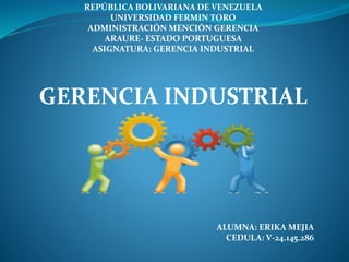 REPÚBLICA BOLIVARIANA DE VENEZUELA
UNIVERSIDAD FERMIN TORO
ADMINISTRACIÓN MENCIÓN GERENCIA
ARAURE- ESTADO PORTUGUESA
ASIGNATURA: GERENCIA INDUSTRIAL
GERENCIA INDUSTRIAL
ALUMNA: ERIKA MEJIA
CEDULA: V-24.145.286
 