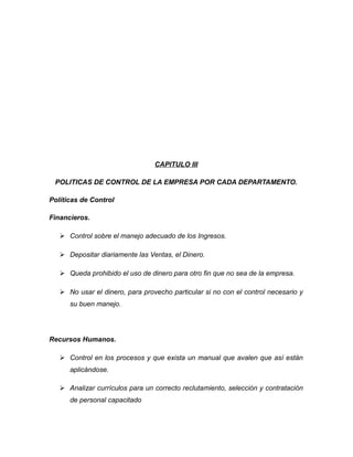 CAPITULO III
POLITICAS DE CONTROL DE LA EMPRESA POR CADA DEPARTAMENTO.
Políticas de Control
Financieros.
 Control sobre el manejo adecuado de los Ingresos.
 Depositar diariamente las Ventas, el Dinero.
 Queda prohibido el uso de dinero para otro fin que no sea de la empresa.
 No usar el dinero, para provecho particular si no con el control necesario y
su buen manejo.
Recursos Humanos.
 Control en los procesos y que exista un manual que avalen que así están
aplicándose.
 Analizar currículos para un correcto reclutamiento, selección y contratación
de personal capacitado
 