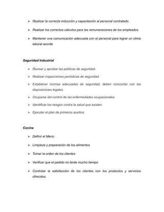  Realizar la correcta inducción y capacitación al personal contratado
 Realizar los correctos cálculos para las remuneraciones de los empleados
 Mantener una comunicación adecuada con el personal para lograr un clima
laboral acorde
Seguridad Industrial
 Revisar y aprobar las políticas de seguridad.
 Realizar inspecciones periódicas de seguridad.
 Establecer normas adecuadas de seguridad, deben concordar con las
disposiciones legales.
 Ocuparse del control de las enfermedades ocupacionales.
 Identificar los riesgos contra la salud que existen.
 Ejecutar el plan de primeros auxilios.
Cocina
 Definir el Menú
 Limpieza y preparación de los alimentos
 Tomar la orden de los clientes
 Verificar que el pedido no tarde mucho tiempo
 Controlar la satisfacción de los clientes con los productos y servicios
ofrecidos.
 