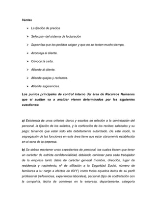 Ventas
 La fijación de precios
 Selección del sistema de facturación
 Supervisa que los pedidos salgan y que no se tarden mucho tiempo,
 Aconseja al cliente.
 Conoce la carta.
 Atiende al cliente.
 Atiende quejas y reclamos.
 Atiende sugerencias.
Los puntos principales de control interno del área de Recursos Humanos
que el auditor va a analizar vienen determinados por las siguientes
cuestiones:
a) Existencia de unos criterios claros y escritos en relación a la contratación del
personal, la fijación de los salarios, y la confección de los recibos salariales y su
pago; teniendo que estar todo ello debidamente autorizado. De este modo, la
segregación de las funciones en este área tiene que estar claramente establecida
en el seno de la empresa.
b) Se deben mantener unos expedientes de personal, los cuales tienen que tener
un carácter de estricta confidencialidad, debiendo contener para cada trabajador
de la empresa tanto datos de carácter general (nombre, dirección, lugar de
residencia y nacimiento, nº de afiliación a la Seguridad Social, número de
familiares a su cargo a efectos de IRPF) como todos aquellos datos de su perfil
profesional (referencias, experiencia laborales), personal (tipo de contratación con
la compañía, fecha de comienzo en la empresa, departamento, categoría
 