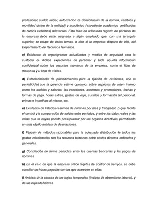 profesional, sueldo inicial, autorización de domiciliación de la nómina, cambios y
movilidad dentro de la entidad) y académico (expediente académico, certificados
de cursos e idiomas) relevantes. Esta tarea de adecuado registro del personal de
la empresa debe estar asignada a algún empleado que, con una jerarquía
superior, se ocupe de estos temas, o bien si la empresa dispone de ello, del
Departamento de Recursos Humanos.
c) Existencia de organigramas actualizados y medios de seguridad para la
custodia de dichos expedientes de personal y toda aquella información
confidencial sobre los recursos humanos de la empresa, como el libro de
matrícula y el libro de visitas.
d) Establecimiento de procedimientos para la fijación de revisiones, con la
periodicidad que la gerencia estime oportuno, sobre aspectos de orden interno
como los sueldos y salarios, las vacaciones, ascensos y promociones, fechas y
formas de pago, horas extras, gastos de viaje, cursillos y formación del personal,
primas e incentivos al mismo, etc.
e) Existencia de listados-resumen de nominas por mes y trabajador, lo que facilita
el control y la comparación de saldos entre períodos, y entre los datos reales y las
cifras que se hayan podido presupuestar por los órganos directivos, permitiendo
un más rápido análisis de desviaciones.
f) Fijación de métodos razonables para la adecuada distribución de todos los
gastos relacionados con los recursos humanos entre costes directos, indirectos y
generales.
g) Conciliación de forma periódica entre las cuentas bancarias y los pagos de
nóminas.
h) En el caso de que la empresa utilice tarjetas de control de tiempos, se debe
conciliar las horas pagadas con las que aparecen en ellas.
j) Análisis de la causas de las bajas temporales (índices de absentismo laboral), y
de las bajas definitivas.
 