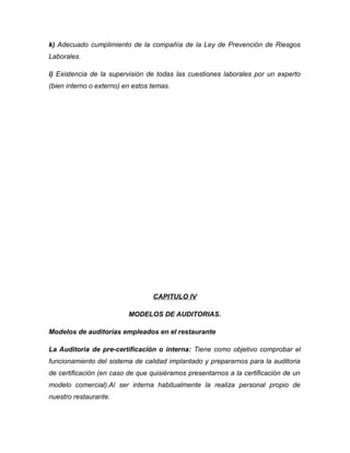 k) Adecuado cumplimiento de la compañía de la Ley de Prevención de Riesgos
Laborales.
i) Existencia de la supervisión de todas las cuestiones laborales por un experto
(bien interno o externo) en estos temas.
CAPITULO IV
MODELOS DE AUDITORIAS.
Modelos de auditorías empleados en el restaurante
La Auditoria de pre-certificación o interna: Tiene como objetivo comprobar el
funcionamiento del sistema de calidad implantado y prepararnos para la auditoria
de certificación (en caso de que quisiéramos presentarnos a la certificación de un
modelo comercial).Al ser interna habitualmente la realiza personal propio de
nuestro restaurante.
 